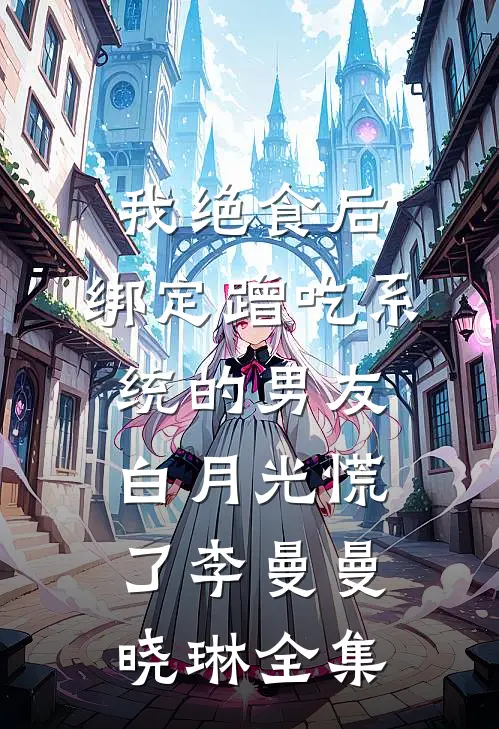 我绝食后，绑定蹭吃系统的男友白月光慌了李曼曼晓琳全集