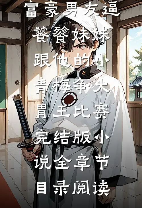 富豪男友逼饕餮妹妹跟他的小青梅争大胃王比赛完结版小说全章节目录阅读