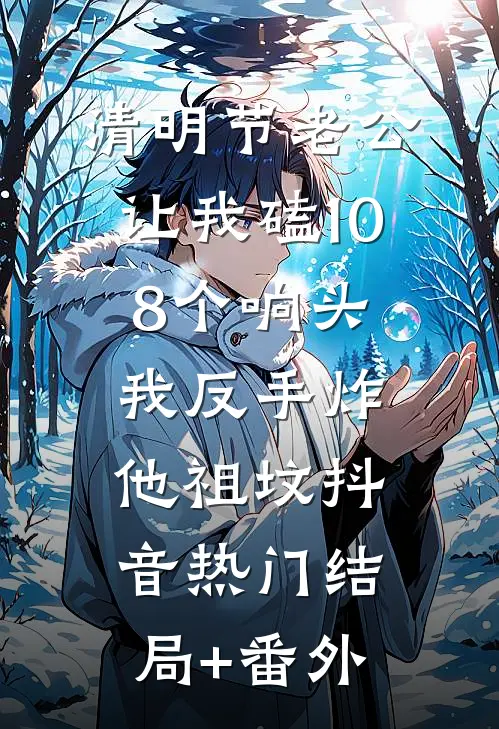 清明节老公让我磕108个响头，我反手炸他祖坟抖音热门结局+番外