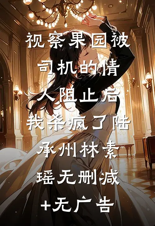 视察果园被司机的情人阻止后，我杀疯了陆承州林素瑶无删减+无广告