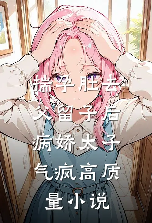 揣孕肚去父留子后，病娇太子气疯高质量小说
