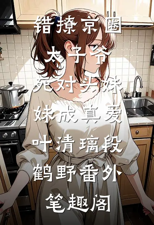 错撩京圈太子爷，死对头妹妹成真爱：叶清璃段鹤野番外笔趣阁