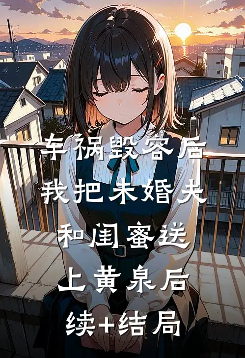 车祸毁容后，我把未婚夫和闺蜜送上黄泉后续+结局