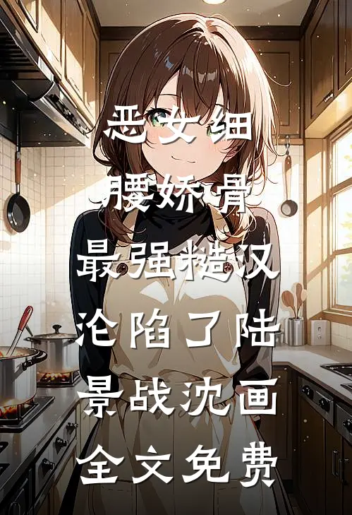 恶女细腰娇骨，最强糙汉沦陷了陆景战沈画全文免费