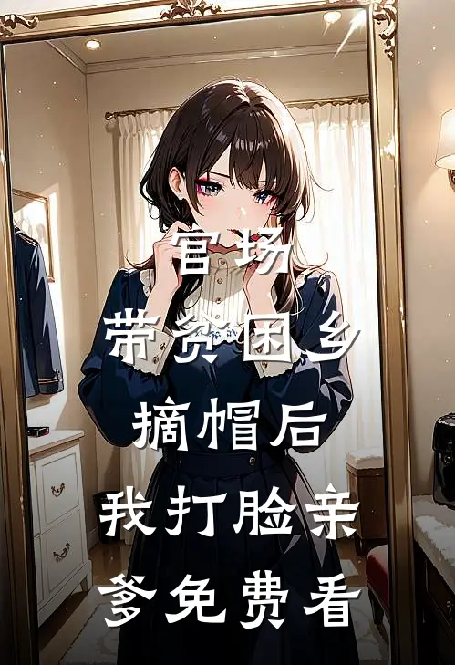 官场：带贫困乡摘帽后，我打脸亲爹免费看