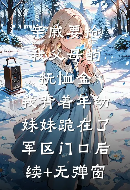 亲戚要抢我父母的抚恤金，我背着年幼妹妹跪在了军区门口后续+无弹窗