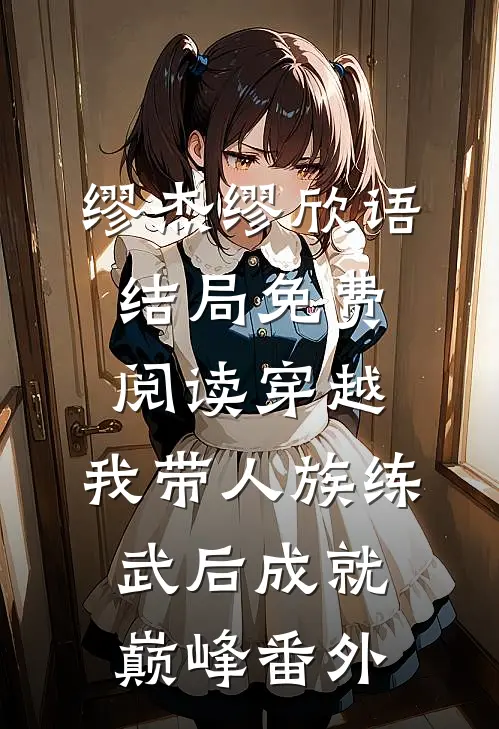 缪杰缪欣语结局免费阅读穿越：我带人族练武后成就巅峰番外