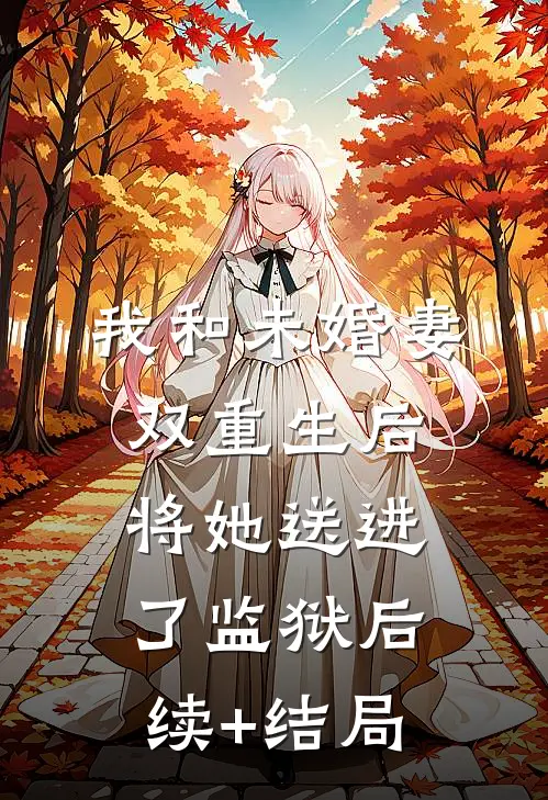 我和未婚妻双重生后，将她送进了监狱后续+结局