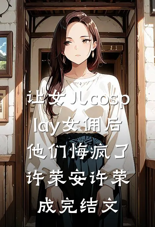 让女儿cosplay女佣后，他们悔疯了许荣安许荣成完结文