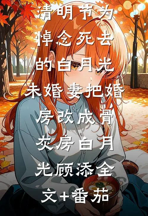 清明节为悼念死去的白月光，未婚妻把婚房改成骨灰房白月光顾添全文+番茄