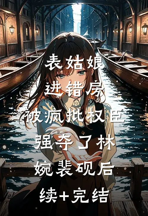 表姑娘进错房，被疯批权臣强夺了林婉裴砚后续+完结