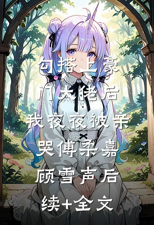 勾搭上豪门大佬后，我夜夜被亲哭傅柔嘉顾雪声后续+全文