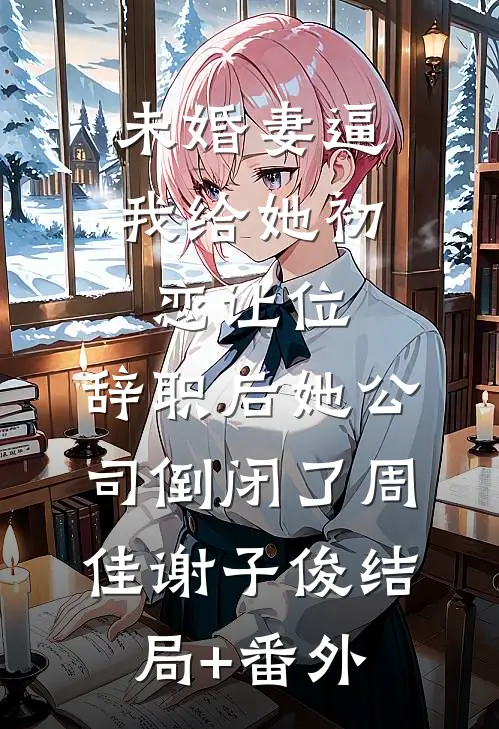 未婚妻逼我给她初恋让位，辞职后她公司倒闭了周佳谢子俊结局+番外