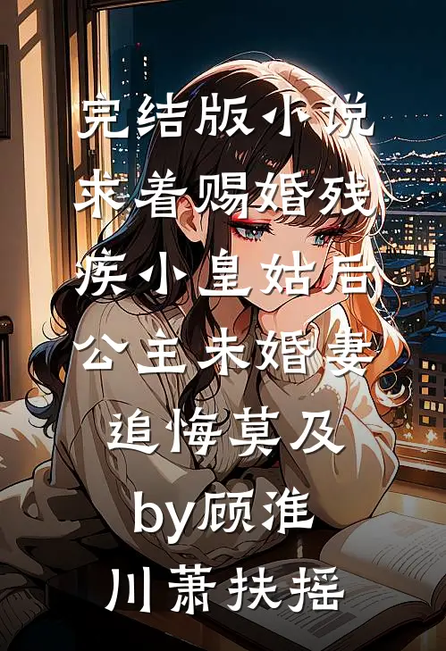 完结版小说求着赐婚残疾小皇姑后，公主未婚妻追悔莫及by顾淮川萧扶摇