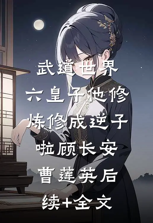 武道世界：六皇子他修炼修成逆子啦顾长安曹莲英后续+全文