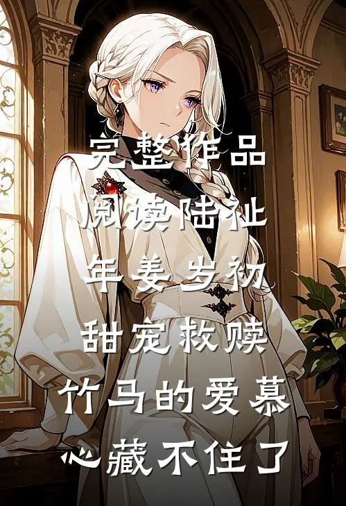 完整作品阅读陆祉年姜岁初甜宠救赎:竹马的爱慕心藏不住了