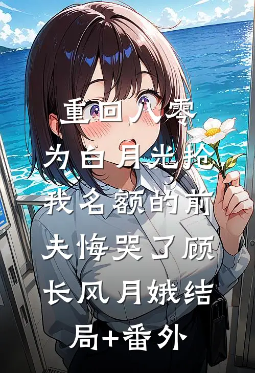 重回八零，为白月光抢我名额的前夫悔哭了顾长风月娥结局+番外