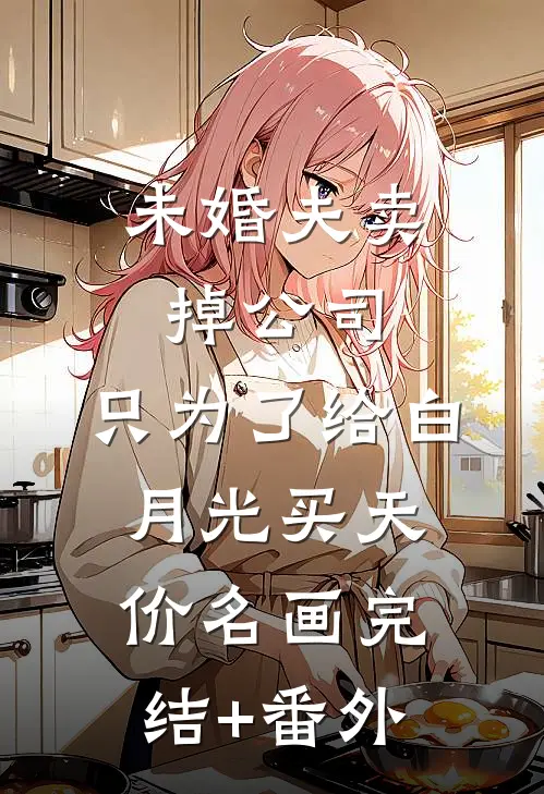 未婚夫卖掉公司，只为了给白月光买天价名画完结+番外