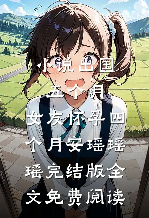 小说出国五个月，女友怀孕四个月安瑶瑶瑶完结版全文免费阅读