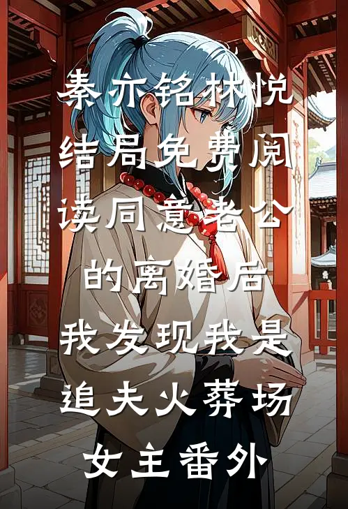 秦亦铭林悦结局免费阅读同意老公的离婚后，我发现我是追夫火葬场女主番外
