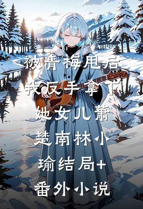 被青梅甩后，我反手拿下她女儿萧楚南林小瑜结局+番外小说