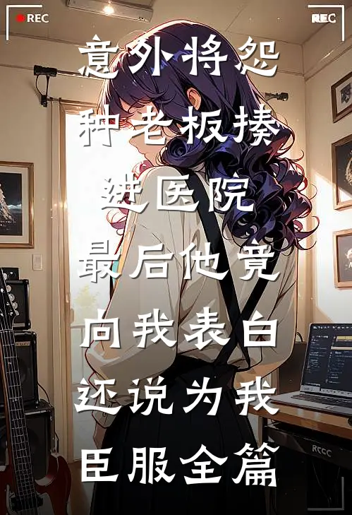 意外将怨种老板揍进医院，最后他竟向我表白还说为我臣服全篇