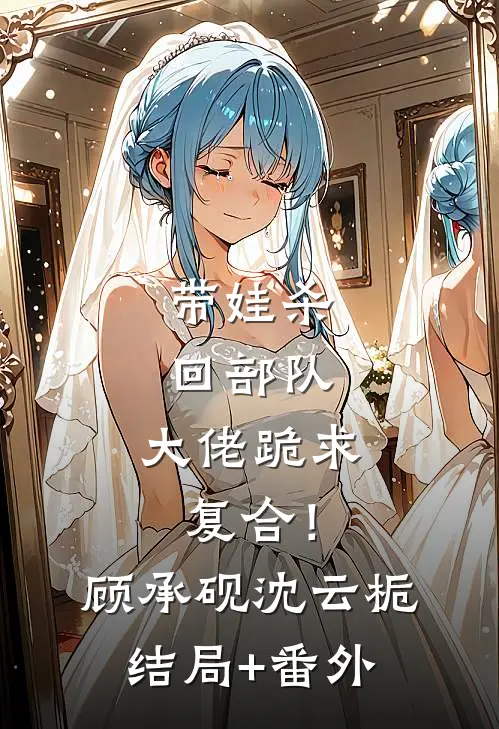 带娃杀回部队，大佬跪求复合！顾承砚沈云栀结局+番外