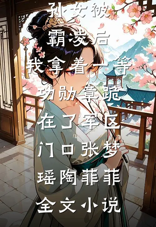 孙女被霸凌后，我拿着一等功勋章跪在了军区门口张梦瑶陶菲菲全文小说