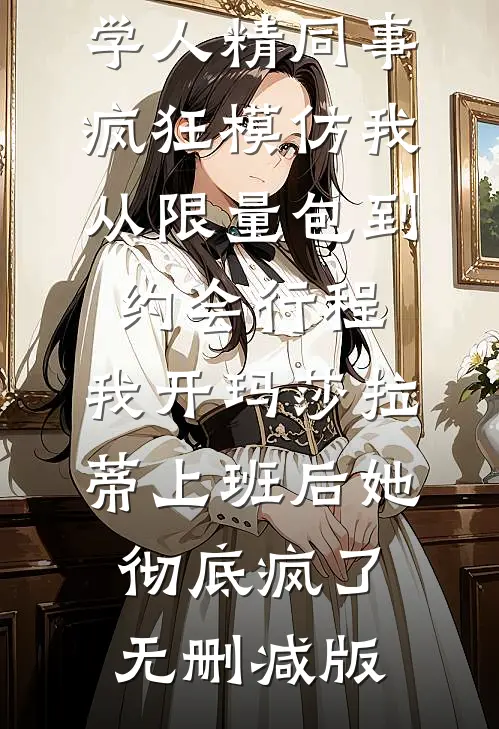 学人精同事疯狂模仿我，从限量包到约会行程，我开玛莎拉蒂上班后她彻底疯了无删减版