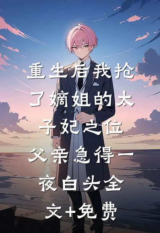 重生后我抢了嫡姐的太子妃之位，父亲急得一夜白头全文+免费