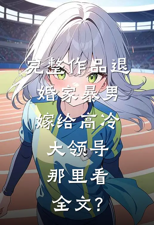 完整作品退婚家暴男,嫁给高冷大领导,那里看全文?