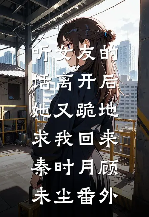 听女友的话离开后，她又跪地求我回来秦时月顾未尘 番外