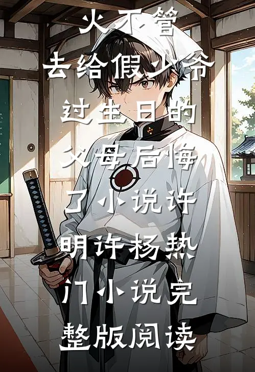 放任大火不管，去给假少爷过生日的父母后悔了小说许明许杨热门小说完整版阅读