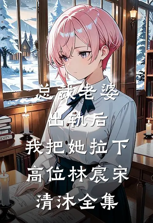 总裁老婆出轨后，我把她拉下高位林宸宋清沐 全集