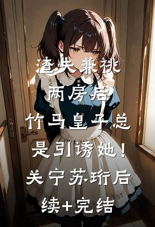 渣夫兼祧两房后，竹马皇子总是引诱她！关宁苏珩后续+完结