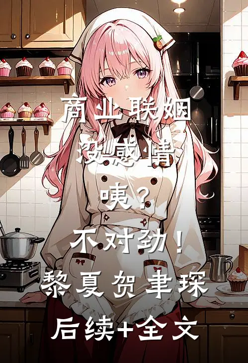 商业联姻没感情，咦？不对劲！黎夏贺聿琛后续+全文