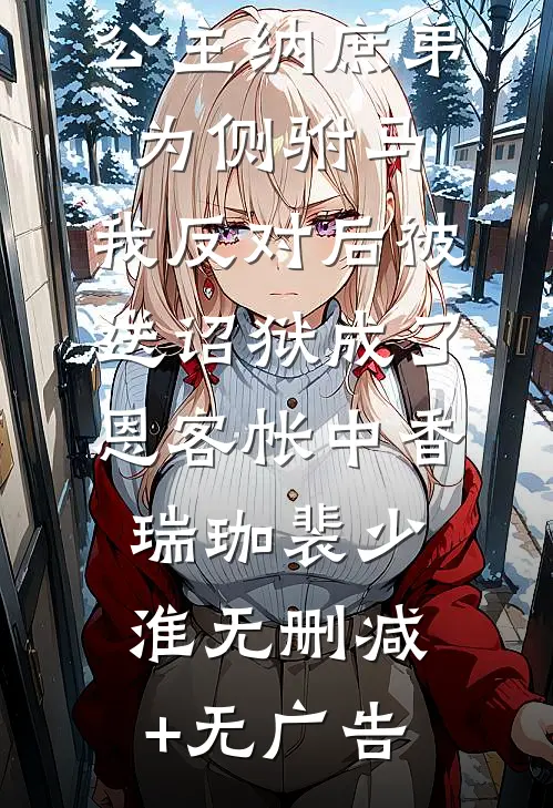 公主纳庶弟为侧驸马，我反对后被送诏狱成了恩客帐中香瑞珈裴少淮无删减+无广告