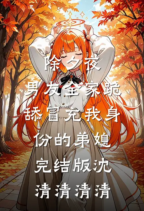 除夕夜，男友全家跪舔冒充我身份的弟媳完结版沈清清清清