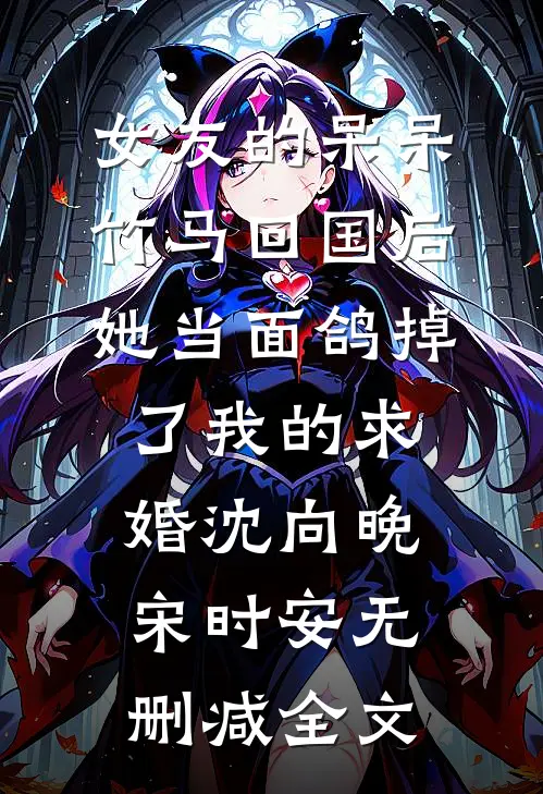 女友的呆呆竹马回国后，她当面鸽掉了我的求婚沈向晚宋时安无删减全文