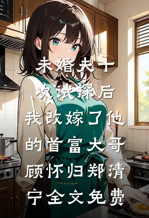 未婚夫十次试探后，我改嫁了他的首富大哥顾怀归郑清宁全文免费