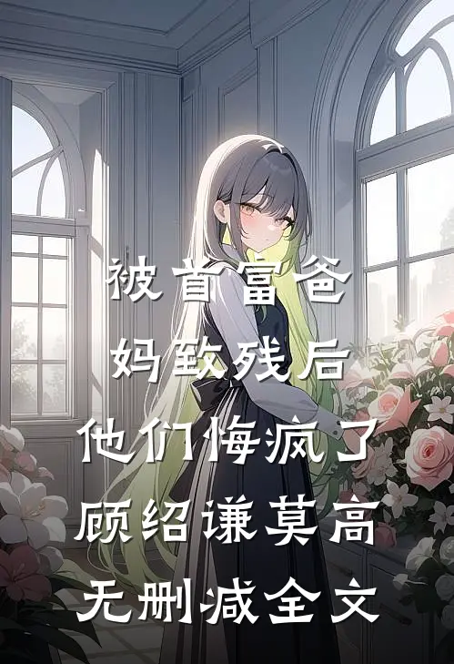 被首富爸妈致残后，他们悔疯了顾绍谦莫高无删减全文