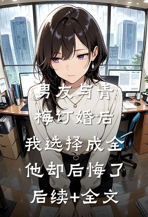 男友与青梅订婚后，我选择成全他却后悔了后续+全文