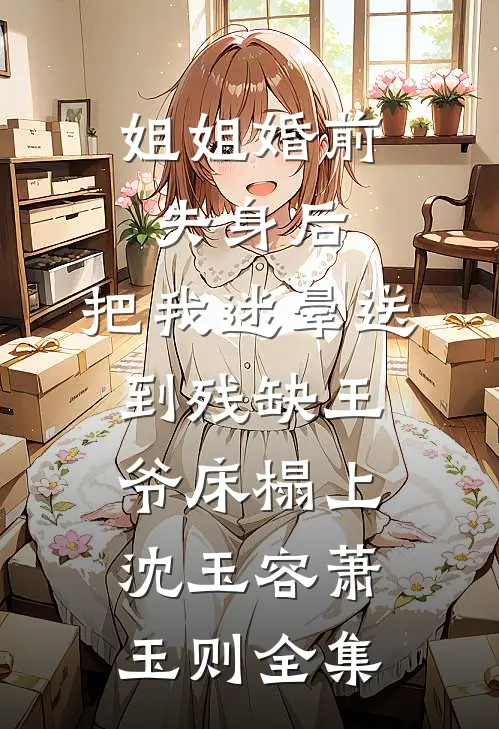 姐姐婚前失身后，把我迷晕送到残缺王爷床榻上沈玉容萧玉则全集