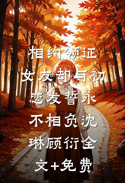 相约领证，女友却与初恋发誓永不相负沈琳顾衍全文+免费