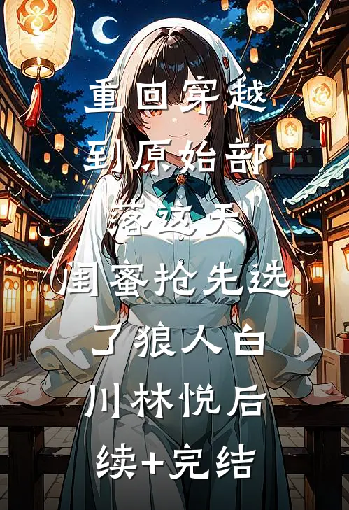 重回穿越到原始部落这天，闺蜜抢先选了狼人白川林悦后续+完结