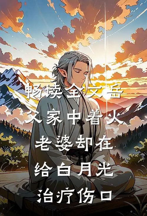 畅读全文岳父家中着火，老婆却在给白月光治疗伤口