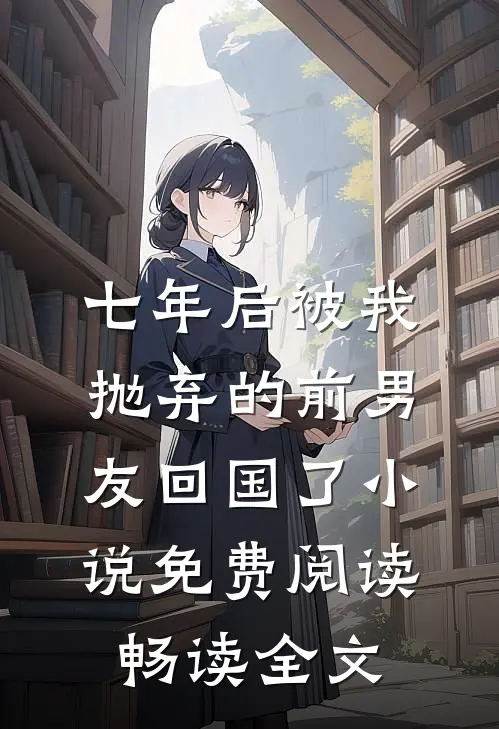 七年后被我抛弃的前男友回国了小说免费阅读畅读全文