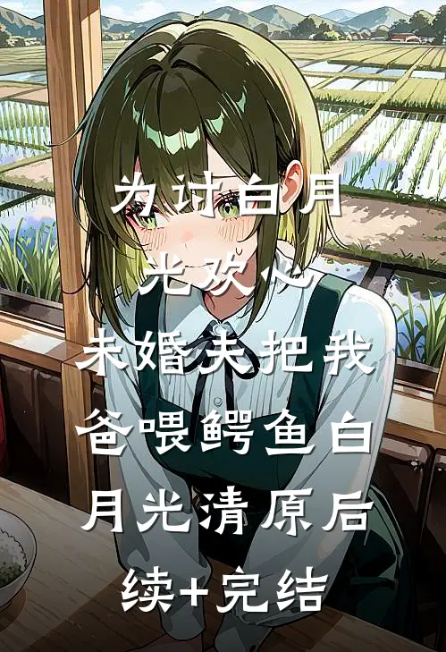 为讨白月光欢心，未婚夫把我爸喂鳄鱼白月光清原后续+完结