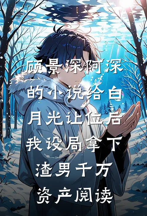 顾景深阿深的小说给白月光让位后，我设局拿下渣男千万资产阅读