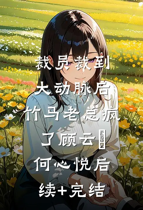 裁员裁到大动脉后，竹马老总疯了顾云璟何心悦后续+完结